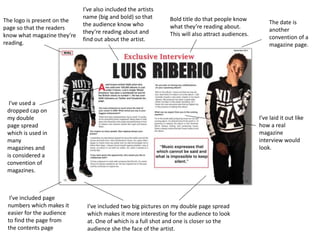 Bold title do that people know
what they’re reading about.
This will also attract audiences.
The logo is present on the
page so that the readers
know what magazine they’re
reading.
The date is
another
convention of a
magazine page.
I've used a
dropped cap on
my double
page spread
which is used in
many
magazines and
is considered a
convention of
magazines.
I’ve included two big pictures on my double page spread
which makes it more interesting for the audience to look
at. One of which is a full shot and one is closer so the
audience she the face of the artist.
I’ve laid it out like
how a real
magazine
interview would
look.
I’ve included page
numbers which makes it
easier for the audience
to find the page from
the contents page
I’ve also included the artists
name (big and bold) so that
the audience know who
they’re reading about and
find out about the artist.
 