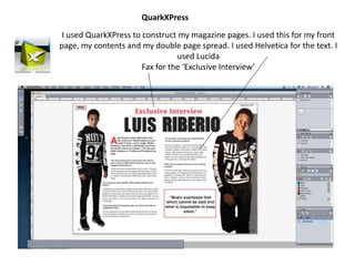 I used QuarkXPress to construct my magazine pages. I used this for my front
page, my contents and my double page spread. I used Helvetica for the text. I
used Lucida
Fax for the ‘Exclusive Interview’
QuarkXPress
 