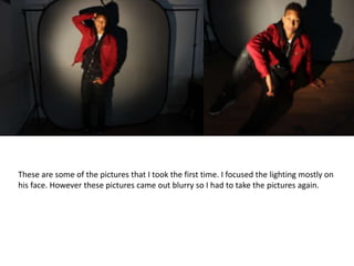 These are some of the pictures that I took the first time. I focused the lighting mostly on
his face. However these pictures came out blurry so I had to take the pictures again.
 