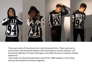 These were some of the pictures that I took the second time. These came out so
much clearer and showed the details of the facial features and the clothing. I still
focused the lighting on his face which gave a nice effect because it created a shadow
behind him.
I also made sure the facial expressions were fit for a R&B magazine. (not smiling
because that would be more pop magazine)
 