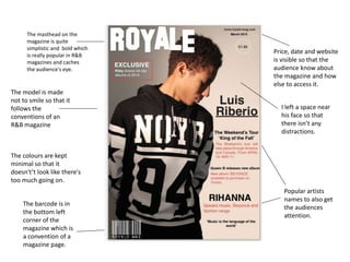 The masthead on the
magazine is quite
simplistic and bold which
is really popular in R&B
magazines and caches
the audience's eye.
The barcode is in
the bottom left
corner of the
magazine which is
a convention of a
magazine page.
Price, date and website
is visible so that the
audience know about
the magazine and how
else to access it.
Popular artists
names to also get
the audiences
attention.
The model is made
not to smile so that it
follows the
conventions of an
R&B magazine
The colours are kept
minimal so that it
doesn't’t look like there's
too much going on.
I left a space near
his face so that
there isn’t any
distractions.
 