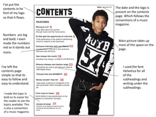 Main picture takes up
most of the space on the
page.
The date and the logo is
present on the contents
page. Which follows the
conventions of a music
magazine.
Numbers are big
and bold. I even
made the numbers
red so it stands out
more.
I've left the
contents page
simple so that its
easy to follow and
easy to understand.
I've put the
contents in he
font of my logo
so that it flows.
I used the font
Helvetica for all
of the
subheadings and
writing under the
subheadings.
I made the topic in
bold so its easier for
the reader to see the
topics available. This
is also a convention
of a music magazine.
 