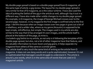 My double page spread is based on a double page spread from Q magazine, of
the same type of article: a gig review.The layout for my double page spread is
very similar to that of Q magazine, as is the colour scheme. I have also used the
idea of putting the Setlist of the gig in the article as well, although I lay it out in a
different way. I have also made other subtle changes to my double page spread.
For example, in Q magazine, the image of George Michael crosses over to the
second page, however, in my magazine the first image is confined only to the first
page. I did this because when an image crosses over two pages it gives out a bit of
a rebellious, and a wilder vibe, where as my genre (Acoustic) is supposed to be
kept simple, still effective, but simple.The images used in my article are also
similar to the way that Q has arranged it’s own images, and the article itself is
placed at the bottom of the page, as mine is.
I included a gig Setlist to my article, as not only is it following the template of Q’s
double page spread, but also, not a lot of other magazine have that feature, and
it’s valuable information to music lovers and gig goers; it helps separate my
magazine from others of the same or a similar genre.
The article itself is very much the same kind of writing as the article from Q
magazine. It does not use slang words and is quite sophisticated, however it’s not
so sophisticated that teenagers would struggle to understand it.The article is
around 1,000 words, which is in the same area of words that are used in Q
magazine’s article.
 