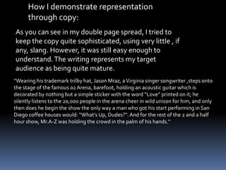 How I demonstrate representation
through copy:
As you can see in my double page spread, I tried to
keep the copy quite sophisticated, using very little , if
any, slang. However, it was still easy enough to
understand.The writing represents my target
audience as being quite mature.
“Wearing his trademark trilby hat, Jason Mraz, aVirginia singer songwriter ,steps onto
the stage of the famous 02 Arena, barefoot, holding an acoustic guitar which is
decorated by nothing but a simple sticker with the word “Love” printed on it; he
silently listens to the 20,000 people in the arena cheer in wild unison for him, and only
then does he begin the show the only way a man who got his start performing in San
Diego coffee houses would: “What’s Up, Dudes?”.And for the rest of the 2 and a half
hour show, Mr.A-Z was holding the crowd in the palm of his hands.”
 