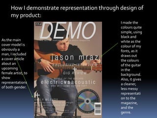 How I demonstrate representation through design of
my product:
I made the
colours quite
simple, using
black and
white as the
colour of my
fonts, as it
draws out
the colours
of the guitar
in the
background.
Also, it gives
a cleaner,
less messy
representati
on to the
magazine,
and the
genre.
As the main
cover model is
obviously a
man, I included
a cover article
about an
upcoming
female artist, to
show
representations
of both gender.
 