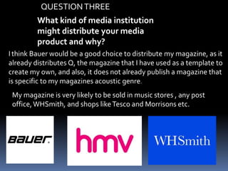 What kind of media institution
might distribute your media
product and why?
Ithink Bauer would be a good choice to distribute my magazine, as it
already distributes Q, the magazine that I have used as a template to
create my own, and also, it does not already publish a magazine that
is specific to my magazines acoustic genre.
My magazine is very likely to be sold in music stores , any post
office,WHSmith, and shops likeTesco and Morrisons etc.
QUESTIONTHREE
 