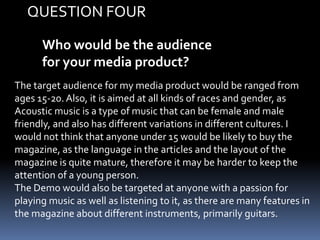 Who would be the audience
for your media product?
The target audience for my media product would be ranged from
ages 15-20. Also, it is aimed at all kinds of races and gender, as
Acoustic music is a type of music that can be female and male
friendly, and also has different variations in different cultures. I
would not think that anyone under 15 would be likely to buy the
magazine, as the language in the articles and the layout of the
magazine is quite mature, therefore it may be harder to keep the
attention of a young person.
The Demo would also be targeted at anyone with a passion for
playing music as well as listening to it, as there are many features in
the magazine about different instruments, primarily guitars.
QUESTION FOUR
 