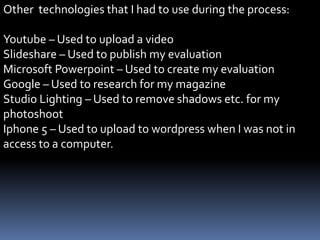 Other technologies that I had to use during the process:
Youtube – Used to upload a video
Slideshare – Used to publish my evaluation
Microsoft Powerpoint – Used to create my evaluation
Google – Used to research for my magazine
Studio Lighting – Used to remove shadows etc. for my
photoshoot
Iphone 5 – Used to upload to wordpress when I was not in
access to a computer.
 