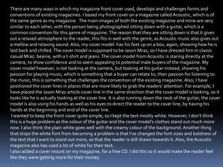 There are many ways in which my magazine front cover used, develops and challenges forms and
conventions of existing magazines. I based my front cover on a magazine called Acoustic, which is of
the same genre as my magazine. The main images of both the existing magazine and mine are very
similar to each other, with the person being photographed sitting down with a guitar, which is a
common convention for this genre of magazine. The reason that they are sitting down is that it gives
out a relaxed atmosphere to the reader, this fits in well with the genre, as Acoustic music also gives out
a mellow and relaxing sound. Also, my cover model has his feet up on a box, again, showing how he is
laid back and chilled. The cover model is supposed to be Jason Mraz, so I have dressed him in classic
casual Mraz: beanie, with a t-shirt and jeans. The cover model from Acoustic is staring directly at the
camera, to show confidence and to seem appealing to potential male buyers of the magazine. My
cover model however, is not looking at the camera, but looking at his guitar instead, showing his
passion for playing music, which is something that a buyer can relate to, their passion for listening to
the music; this is something that challenges the convention of the existing magazine. Also, I have
positioned the cover lines in places that are more likely to grab the readers’ attention. For example, I
have placed the Jason Mraz article cover line in the same direction that the cover model is looking, so it
looks like he is actually looking at the cover line. It is also running down the neck of the guitar; the cover
model is also using his hands as well as his eyes to direct the reader to the cover line, by having his
hands at the beginning and end of the cover line.
I wanted to keep the front cover quite simple, so I kept the text mostly white. However, I don’t think
this is a huge problem as the colour of the guitar and the cover model’s clothes stand out much more
now. I also think the plain white goes well with the creamy colour of the background. Another thing
that stops the white font from becoming a problem is that I've changed the font sizes and boldness of
the text that I want to stand out more, so that the reader is still drawn towards it. Also, the Acoustic
magazine also has used a lot of white for their text.
I also added a cover mount on my magazine, for a free CD. I did this so it would make the reader feel
like they were getting more for their money.
 