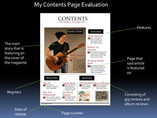 My Contents Page Evaluation
Regulars
Features
The main
story that is
featuring on
the cover of
the magazine
Consisting of
gig reviews and
album reviews
Date of
release Page number
Page that
said article
is featured
on
 