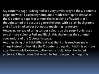 My contents page is designed in a very similar way to the Q contents
page, on which I based my template. I made them quite similar as
the Q contents page was almost the exact kind of layout that I
thought suited the acoustic genre the best, with a plain background
and a little bit of colour but not so much that it’s messy.
However, instead of using various colours on the page, I only used
two primary colours: Red and Black; this challenges the common
conventions of the Q contents page.
Another thing that I did different was that I only used one main
image instead of four like the Q contents page did. I did this so more
attention would be drawn to the main article. Also, I included
pictures of the albums that would be featuring in the magazine.
 