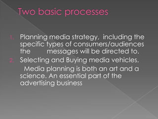 1.   Planning media strategy, including the
     specific types of consumers/audiences
     the      messages will be directed to.
2.   Selecting and Buying media vehicles.
      Media planning is both an art and a
     science. An essential part of the
     advertising business
 