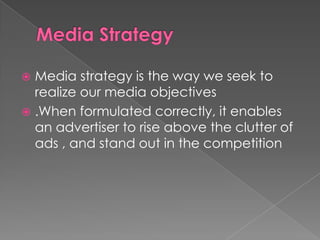  Media strategy is the way we seek to
  realize our media objectives
 .When formulated correctly, it enables
  an advertiser to rise above the clutter of
  ads , and stand out in the competition
 