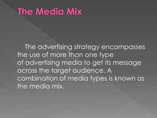 The advertising strategy encompasses
the use of more than one type
of advertising media to get its message
across the target audience. A
combination of media types is known as
the media mix.
 