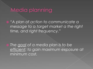    “A plan of action to communicate a
    message to a target market a the right
    time, and right frequency.”


   The goal of a media plan is to be
    efficient: to gain maximum exposure at
    minimum cost.
 