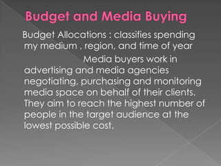 Budget Allocations : classifies spending
my medium , region, and time of year
             Media buyers work in
advertising and media agencies
negotiating, purchasing and monitoring
media space on behalf of their clients.
They aim to reach the highest number of
people in the target audience at the
lowest possible cost.
 