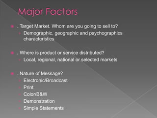    . Target Market. Whom are you going to sell to?
     › Demographic, geographic and psychographics
        characteristics

   . Where is product or service distributed?
     › Local, regional, national or selected markets


   . Nature of Message?
     › Electronic/Broadcast
     › Print
     › Color/B&W
     › Demonstration
     › Simple Statements
 