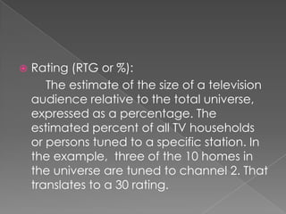   Rating (RTG or %):
       The estimate of the size of a television
    audience relative to the total universe,
    expressed as a percentage. The
    estimated percent of all TV households
    or persons tuned to a specific station. In
    the example, three of the 10 homes in
    the universe are tuned to channel 2. That
    translates to a 30 rating.
 