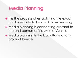  It is the process of establishing the exact
  media vehicle to be used for Advertising
 Media planning is connecting a brand to
  the end consumer Via Media Vehicle
 Media planning is the back Bone of any
  product launch
 