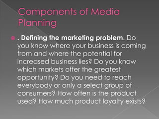    . Defining the marketing problem. Do
    you know where your business is coming
    from and where the potential for
    increased business lies? Do you know
    which markets offer the greatest
    opportunity? Do you need to reach
    everybody or only a select group of
    consumers? How often is the product
    used? How much product loyalty exists?
 