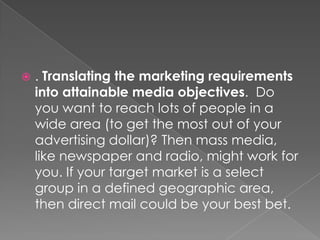   . Translating the marketing requirements
    into attainable media objectives. Do
    you want to reach lots of people in a
    wide area (to get the most out of your
    advertising dollar)? Then mass media,
    like newspaper and radio, might work for
    you. If your target market is a select
    group in a defined geographic area,
    then direct mail could be your best bet.
 