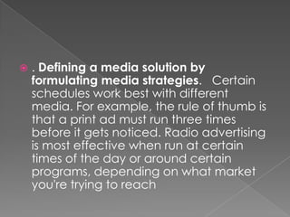    . Defining a media solution by
    formulating media strategies. Certain
    schedules work best with different
    media. For example, the rule of thumb is
    that a print ad must run three times
    before it gets noticed. Radio advertising
    is most effective when run at certain
    times of the day or around certain
    programs, depending on what market
    you're trying to reach
 