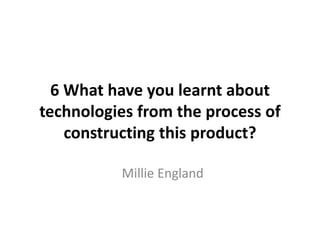 6 What have you learnt about
technologies from the process of
constructing this product?
Millie England
 