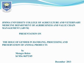 JIMMA UNIVERSITY COLLEGE OF AGRICULTURE AND VETERINARY
MEDICINE DEPARTMENT OF AGRIBUSINESS AND VALUE CHAIN
MANAGEMENT (ABVM)
PRESENTATION ON
THE ROLE OF GENDER IN HANDLING, PROCESSING AND
PRESERVATION OF ANIMAL PRODUCTS
by
Metages Belete
Id MSc 0657205
December 2013
 