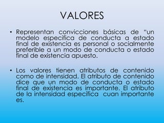 VALORES
• Representan convicciones básicas de “un
modelo especifica de conducta a estado
final de existencia es personal o socialmente
preferible a un modo de conducta o estado
final de existencia apuesto.
• Los valores tienen atributos de contenido
como de intensidad. El atributo de contenido
dice que un modo de conducta o estado
final de existencia es importante. El atributo
de la intensidad específica cuan importante
es.
 