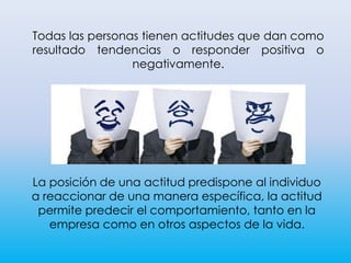 Todas las personas tienen actitudes que dan como
resultado tendencias o responder positiva o
negativamente.
La posición de una actitud predispone al individuo
a reaccionar de una manera específica, la actitud
permite predecir el comportamiento, tanto en la
empresa como en otros aspectos de la vida.
 