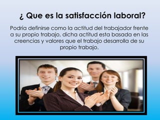 ¿ Que es la satisfacción laboral?
Podría definirse como la actitud del trabajador frente
a su propio trabajo, dicha actitud esta basada en las
creencias y valores que el trabajo desarrolla de su
propio trabajo.
 