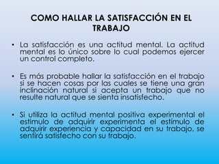• La satisfacción es una actitud mental. La actitud
mental es lo único sobre lo cual podemos ejercer
un control completo.
• Es más probable hallar la satisfacción en el trabajo
si se hacen cosas por las cuales se tiene una gran
inclinación natural si acepta un trabajo que no
resulte natural que se sienta insatisfecho.
• Si utiliza la actitud mental positiva experimental el
estimulo de adquirir experimenta el estímulo de
adquirir experiencia y capacidad en su trabajo, se
sentirá satisfecho con su trabajo.
COMO HALLAR LA SATISFACCIÓN EN EL
TRABAJO
 