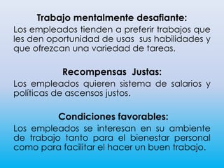 Trabajo mentalmente desafiante:
Los empleados tienden a preferir trabajos que
les den oportunidad de usas sus habilidades y
que ofrezcan una variedad de tareas.
Recompensas Justas:
Los empleados quieren sistema de salarios y
políticas de ascensos justos.
Condiciones favorables:
Los empleados se interesan en su ambiente
de trabajo tanto para el bienestar personal
como para facilitar el hacer un buen trabajo.
 