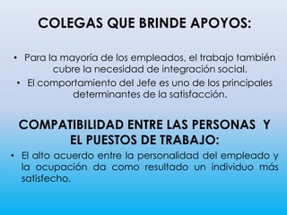 COLEGAS QUE BRINDE APOYOS:
• Para la mayoría de los empleados, el trabajo también
cubre la necesidad de integración social.
• El comportamiento del Jefe es uno de los principales
determinantes de la satisfacción.
COMPATIBILIDAD ENTRE LAS PERSONAS Y
EL PUESTOS DE TRABAJO:
• El alto acuerdo entre la personalidad del empleado y
la ocupación da como resultado un individuo más
satisfecho.
 