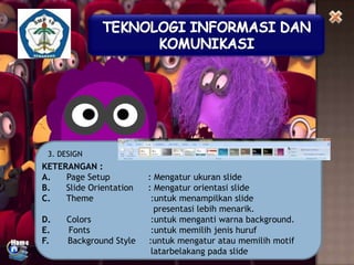 3. DESIGN

KETERANGAN :
A.
Page Setup
B.
Slide Orientation
C.
Theme
D.
E.
F.

Colors
Fonts
Background Style

: Mengatur ukuran slide
: Mengatur orientasi slide
:untuk menampilkan slide
presentasi lebih menarik.
:untuk menganti warna background.
:untuk memilih jenis huruf
:untuk mengatur atau memilih motif
latarbelakang pada slide

 