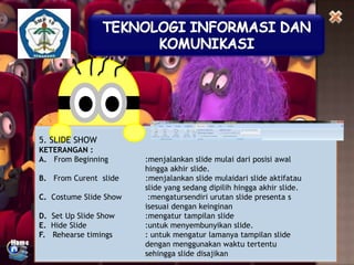 5. SLIDE SHOW
KETERANGAN :
A. From Beginning
B. From Curent slide
C. Costume Slide Show
D. Set Up Slide Show
E. Hide Slide
F. Rehearse timings

:menjalankan slide mulai dari posisi awal
hingga akhir slide.
:menjalankan slide mulaidari slide aktifatau
slide yang sedang dipilih hingga akhir slide.
:mengatursendiri urutan slide presenta s
isesuai dengan keinginan
:mengatur tampilan slide
:untuk menyembunyikan slide.
: untuk mengatur lamanya tampilan slide
dengan menggunakan waktu tertentu
sehingga slide disajikan

 