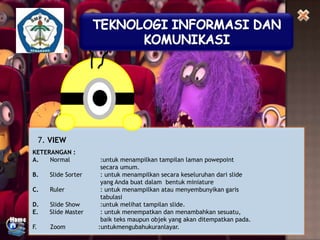 7. VIEW
KETERANGAN :
A.
Normal
B.

Slide Sorter

C.

Ruler

D.
E.

Slide Show
Slide Master

F.

Zoom

:untuk menampilkan tampilan laman powepoint
secara umum.
: untuk menampilkan secara keseluruhan dari slide
yang Anda buat dalam bentuk miniature
: untuk menampilkan atau menyembunyikan garis
tabulasi
:untuk melihat tampilan slide.
: untuk menempatkan dan menambahkan sesuatu,
baik teks maupun objek yang akan ditempatkan pada.
:untukmengubahukuranlayar.

 