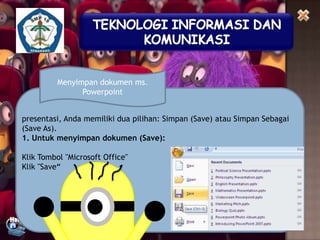 Menyimpan dokumen ms.
Powerpoint
presentasi, Anda memiliki dua pilihan: Simpan (Save) atau Simpan Sebagai
(Save As).
1. Untuk menyimpan dokumen (Save):
Klik Tombol "Microsoft Office"
Klik "Save“

 