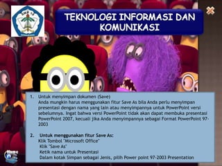 1. Untuk menyimpan dokumen (Save)
Anda mungkin harus menggunakan fitur Save As bila Anda perlu menyimpan
presentasi dengan nama yang lain atau menyimpannya untuk PowerPoint versi
sebelumnya. Ingat bahwa versi PowerPoint tidak akan dapat membuka presentasi
PowerPoint 2007, kecuali jika Anda menyimpannya sebagai Format PowerPoint 972003
2.

Untuk menggunakan fitur Save As:
Klik Tombol "Microsoft Office"
Klik "Save As"
Ketik nama untuk Presentasi
Dalam kotak Simpan sebagai Jenis, pilih Power point 97-2003 Presentation

 