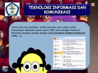 Selain dua cara tersebut, masih ada satu cara cepat untuk
menyimpan dokumen power point 2007 yaitu dengan shortcut.
Perintah tersebut adalah dengan cara menekan tombol kombinasi
CTRL + S

 