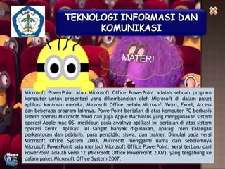 Microsoft PowerPoint atau Microsoft Office PowerPoint adalah sebuah program
komputer untuk presentasi yang dikembangkan oleh Microsoft di dalam paket
aplikasi kantoran mereka, Microsoft Office, selain Microsoft Word, Excel, Access
dan beberapa program lainnya. PowerPoint berjalan di atas komputer PC berbasis
sistem operasi Microsoft Word dan juga Apple Machintos yang menggunakan sistem
operasi Apple mac OS, meskipun pada awalnya aplikasi ini berjalan di atas sistem
operasi Xenix. Aplikasi ini sangat banyak digunakan, apalagi oleh kalangan
perkantoran dan pebisnis, para pendidik, siswa, dan trainer. Dimulai pada versi
Microsoft Office System 2003, Microsoft mengganti nama dari sebelumnya
Microsoft PowerPoint saja menjadi Microsoft Office PowerPoint. Versi terbaru dari
PowerPoint adalah versi 12 (Microsoft Office PowerPoint 2007), yang tergabung ke
dalam paket Microsoft Office System 2007.

 