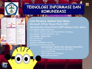 Cara Pertama; Melalui Start Menu
Microsoft Office Power Point 2007.
Menjalankan PowerPoint 2007 Melalui Start Menu
Cara Kedua; Melalui Shortcut
==>> Klik 2x shortcut Microsoft PowerPoint di desktop.
Menjalankan melalui Shortcut / Icon
Cara Ketiga : Melalui Run
Klik tombol Start
Pilih Menu Run
Ketikkan POWERPNT, klik OK.
Menjalankan melalui menu Run
Cara Keempat : Melalui file/ dokumen PowerPoint
== >> 2x atau klik kanan dan pilih Open.
Klik tombol Start
Pilih Program/ All Programs
Pilih Microsoft Office

 