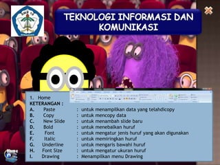1. Home
KETERANGAN :
A.
Paste
B.
Copy
C.
New Slide
D.
Bold
E.
Font
F.
Italic
G.
Underline
H.
Font Size
I.
Drawing

:
:
:
:
:
:
:
:
:

untuk menampilkan data yang telahdicopy
untuk mencopy data
untuk menambah slide baru
untuk menebalkan huruf
untuk mengatur jenis huruf yang akan digunakan
untuk memiringkan huruf
untuk mengaris bawahi huruf
untuk mengatur ukuran huruf
Menampilkan menu Drawing

 