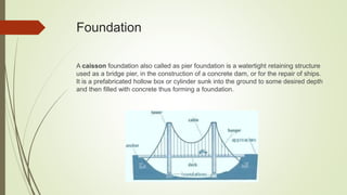 Foundation
A caisson foundation also called as pier foundation is a watertight retaining structure
used as a bridge pier, in the construction of a concrete dam, or for the repair of ships.
It is a prefabricated hollow box or cylinder sunk into the ground to some desired depth
and then filled with concrete thus forming a foundation.
 