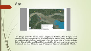 Site
The bridge connects Haldia Dock Complex to Kalitala, West Bengal, India
crossing the busy Hooghly River, which records an intense traffic maritime, with
an important port of supply and release of goods. At the time of design we have
had to think a bridge would not block sea traffic. We also took into account the
weather. It is a zone-3 Seismic area. Winds cross the river with speed 3-4 Km/h.
 