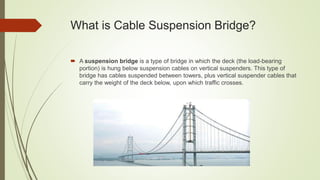 What is Cable Suspension Bridge?
 A suspension bridge is a type of bridge in which the deck (the load-bearing
portion) is hung below suspension cables on vertical suspenders. This type of
bridge has cables suspended between towers, plus vertical suspender cables that
carry the weight of the deck below, upon which traffic crosses.
 