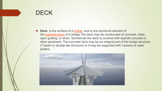 DECK
 Deck, is the surface of a bridge, and is one structural element of
the superstructure of a bridge The deck may be constructed of concrete, steel,
open grating, or wood. Sometimes the deck is covered with asphalt concrete or
other pavement. The concrete deck may be an integral part of the bridge structure
(T-beam or double tee structure) or it may be supported with I-beams or steel
girders.
 
