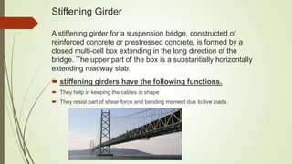 Stiffening Girder
A stiffening girder for a suspension bridge, constructed of
reinforced concrete or prestressed concrete, is formed by a
closed multi-cell box extending in the long direction of the
bridge. The upper part of the box is a substantially horizontally
extending roadway slab.
 stiffening girders have the following functions.
 They help in keeping the cables in shape
 They resist part of shear force and bending moment due to live loads.
 