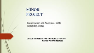 Topic: Design and Analysis of cable
suspension Bridge
MINOR
PROJECT
GROUP MEMBERS: PARTH SHUKLA -1501293
MANTU KUMAR-1501286
 