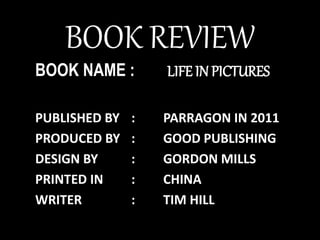 BOOK REVIEW
BOOK NAME : LIFE IN PICTURES
PUBLISHED BY : PARRAGON IN 2011
PRODUCED BY : GOOD PUBLISHING
DESIGN BY : GORDON MILLS
PRINTED IN : CHINA
WRITER : TIM HILL
 